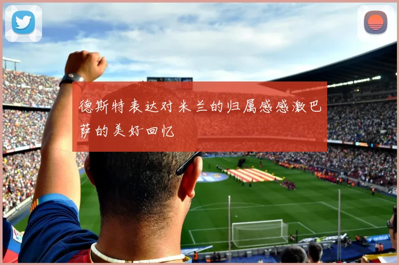 德斯特表达对米兰的归属感感激巴萨的美好回忆