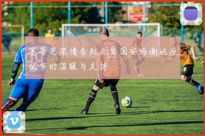 塞蒂恩深情告别北京国安感谢这座城市的温暖与支持
