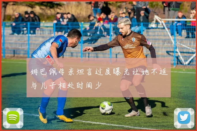 姆巴佩母亲坦言过度曝光让她不适与儿子相处时间少