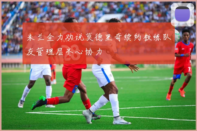 米兰全力劝说莫德里奇续约教练队友管理层齐心协力
