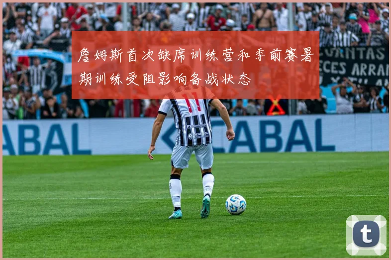 詹姆斯首次缺席训练营和季前赛暑期训练受阻影响备战状态