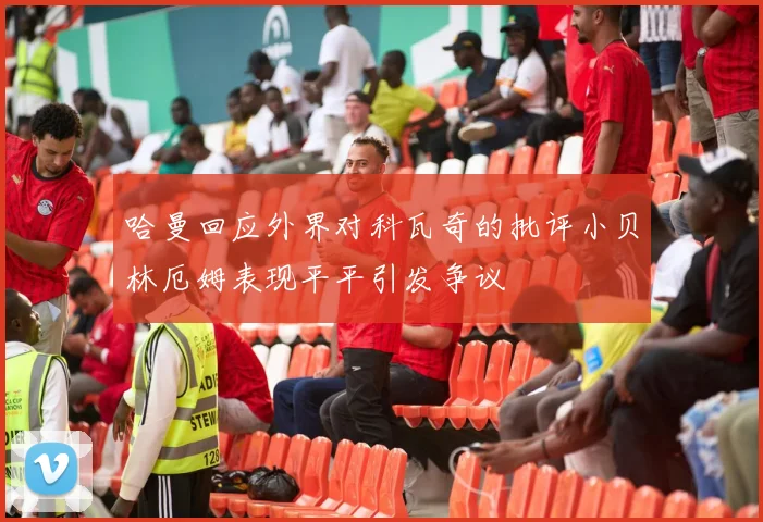 哈曼回应外界对科瓦奇的批评小贝林厄姆表现平平引发争议