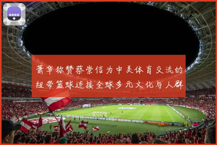 萧华称赞蔡崇信为中美体育交流的纽带篮球连接全球多元文化与人群