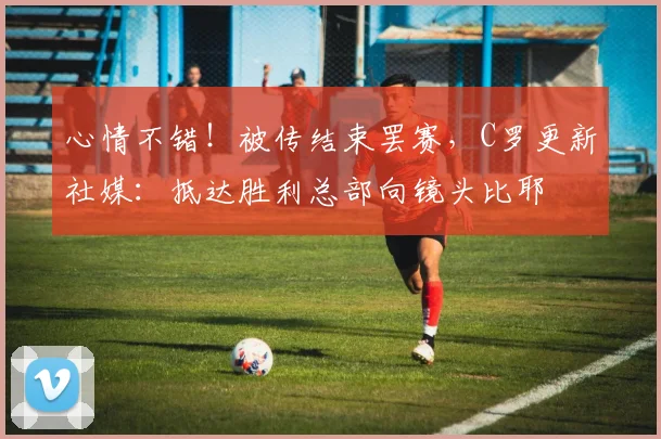 心情不错！被传结束罢赛，C罗更新社媒：抵达胜利总部向镜头比耶