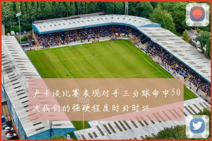卢卡谈比赛表现对手三分球命中50次我们的强硬程度时好时坏
