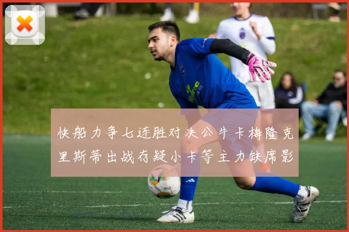 快船力争七连胜对决公牛卡梅隆克里斯蒂出战存疑小卡等主力缺席影响比赛走势
