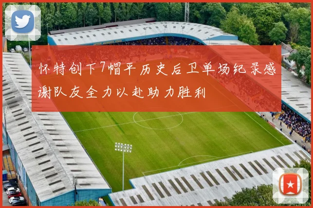 怀特创下7帽平历史后卫单场纪录感谢队友全力以赴助力胜利