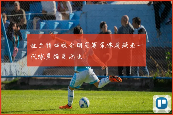 杜兰特回顾全明星赛录像质疑老一代球员强度说法