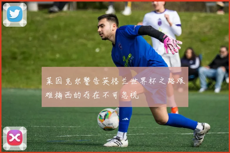 莱因克尔警告英格兰世界杯之路艰难梅西的存在不可忽视