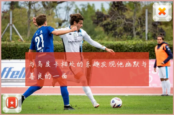 与乌度卡相处的乐趣发现他幽默与善良的一面