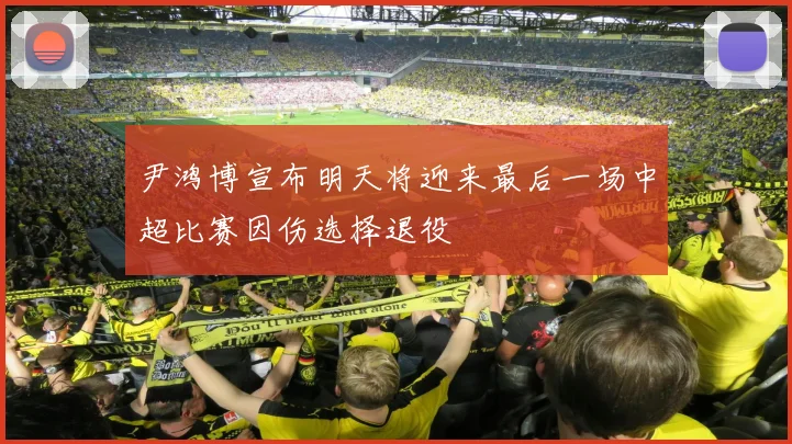 尹鸿博宣布明天将迎来最后一场中超比赛因伤选择退役