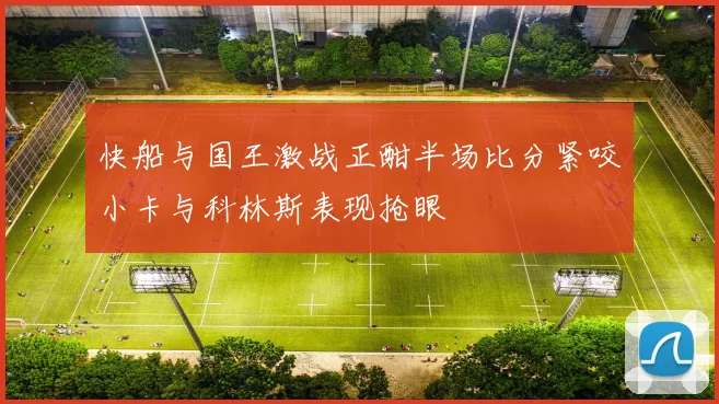 快船与国王激战正酣半场比分紧咬小卡与科林斯表现抢眼