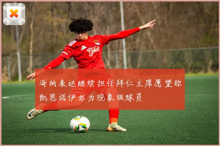 海纳表达继续担任拜仁主席愿望称凯恩诺伊尔为现象级球员