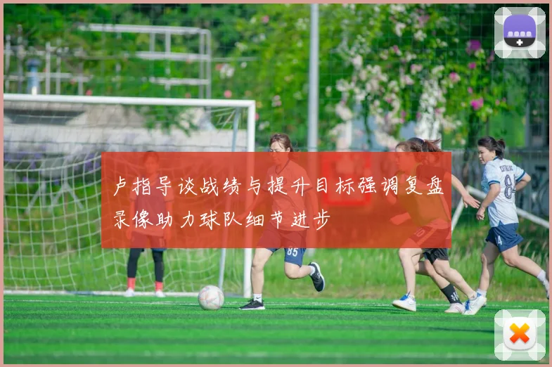 卢指导谈战绩与提升目标强调复盘录像助力球队细节进步