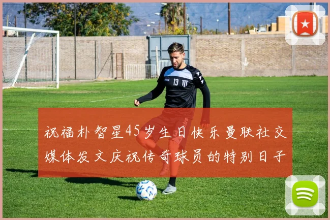 祝福朴智星45岁生日快乐曼联社交媒体发文庆祝传奇球员的特别日子