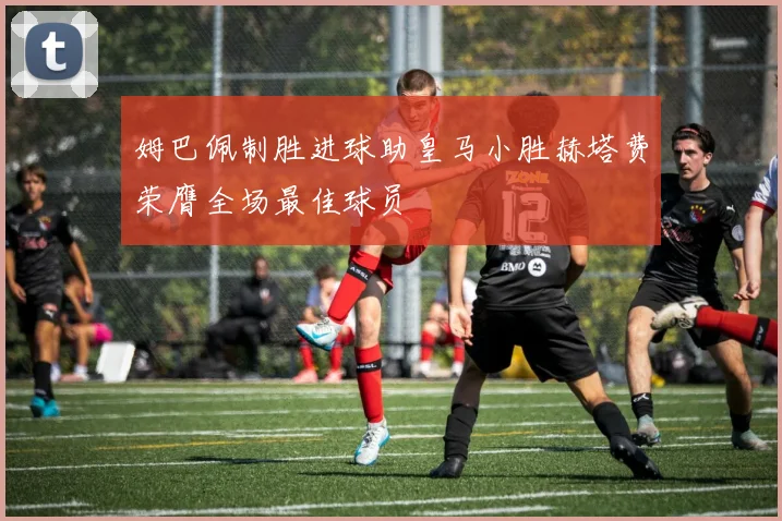 姆巴佩制胜进球助皇马小胜赫塔费荣膺全场最佳球员