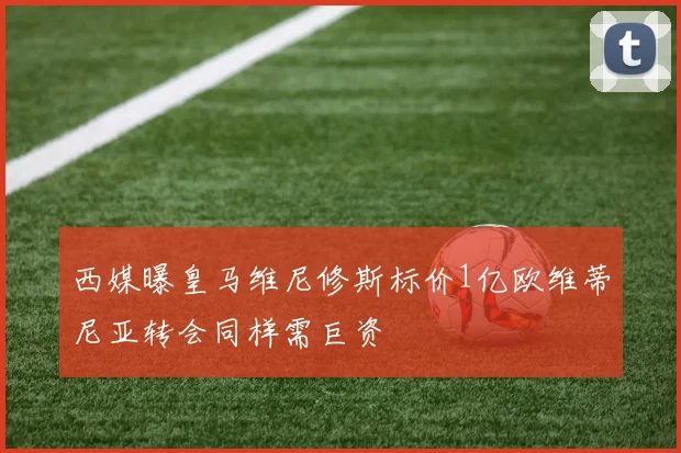 西媒曝皇马维尼修斯标价1亿欧维蒂尼亚转会同样需巨资