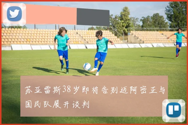 苏亚雷斯38岁即将告别迈阿密正与国民队展开谈判