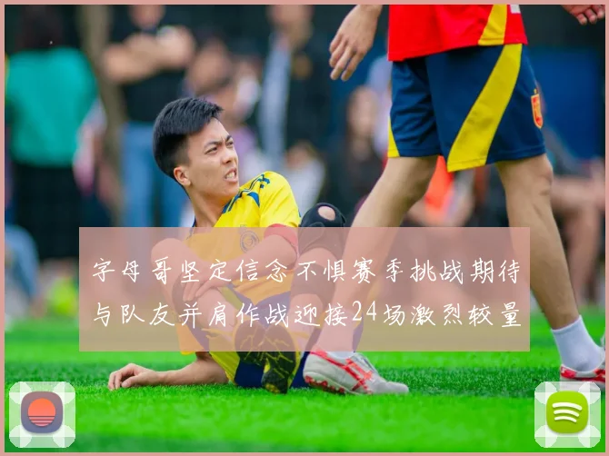 字母哥坚定信念不惧赛季挑战期待与队友并肩作战迎接24场激烈较量