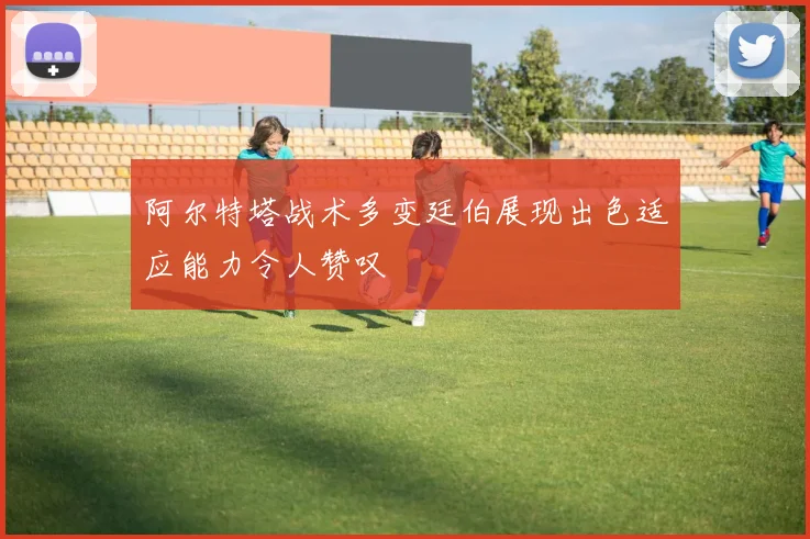 阿尔特塔战术多变廷伯展现出色适应能力令人赞叹