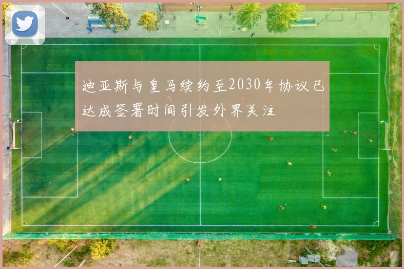 迪亚斯与皇马续约至2030年协议已达成签署时间引发外界关注