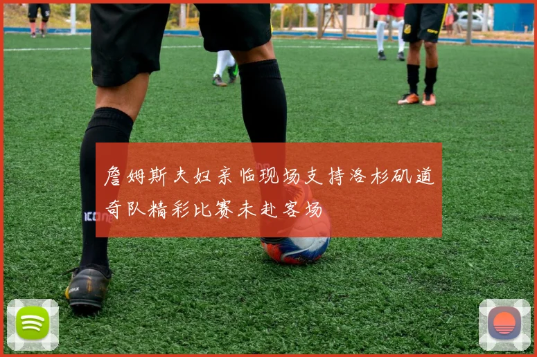 詹姆斯夫妇亲临现场支持洛杉矶道奇队精彩比赛未赴客场