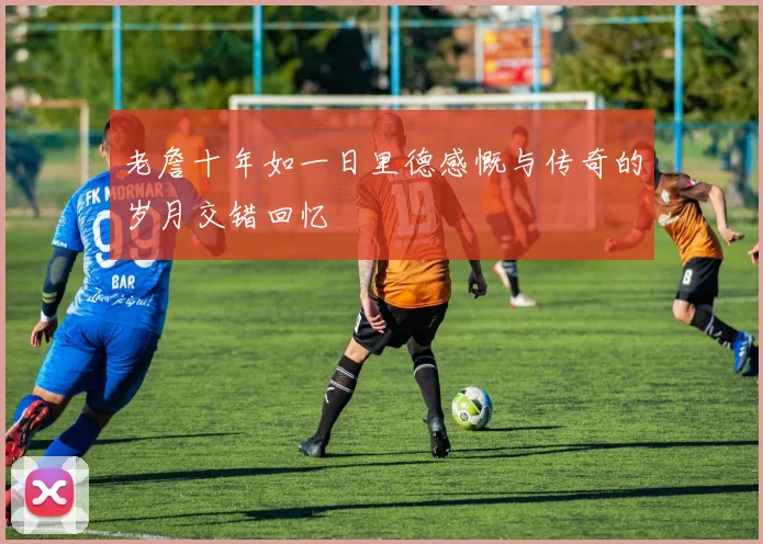 老詹十年如一日里德感慨与传奇的岁月交错回忆