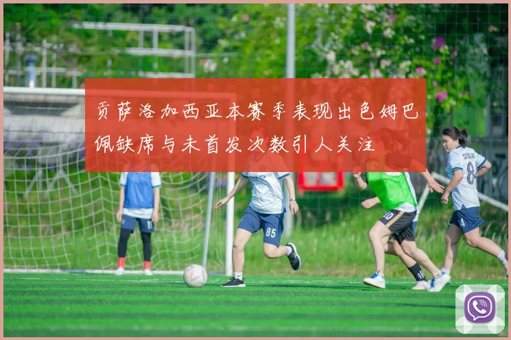 贡萨洛加西亚本赛季表现出色姆巴佩缺席与未首发次数引人关注