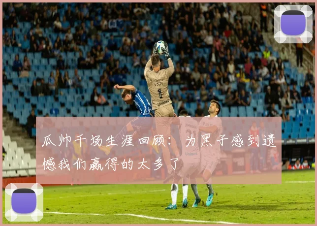 瓜帅千场生涯回顾：为黑子感到遗憾我们赢得的太多了