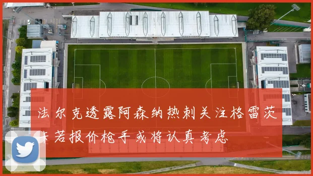 法尔克透露阿森纳热刺关注格雷茨卡若报价枪手或将认真考虑