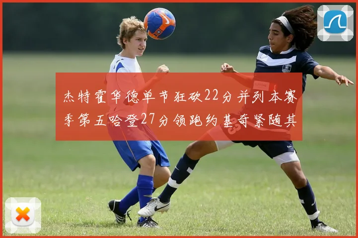 杰特霍华德单节狂砍22分并列本赛季第五哈登27分领跑约基奇紧随其后