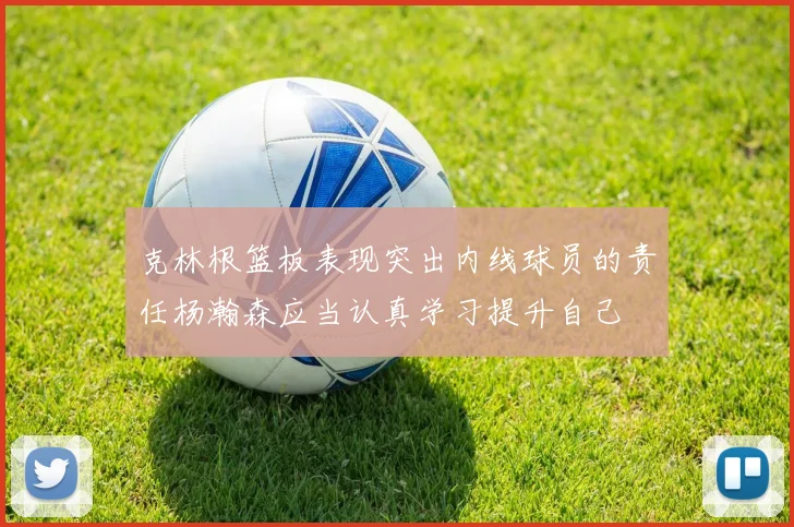 克林根篮板表现突出内线球员的责任杨瀚森应当认真学习提升自己