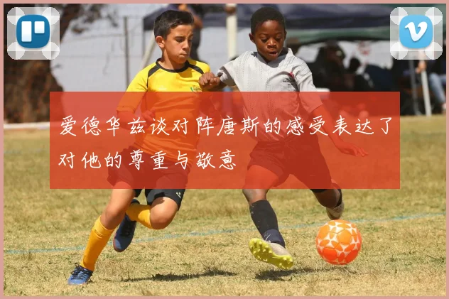 爱德华兹谈对阵唐斯的感受表达了对他的尊重与敬意