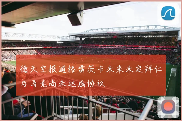 德天空报道格雷茨卡未来未定拜仁与马竞尚未达成协议